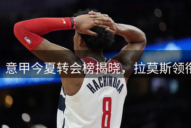 意甲今夏转会榜揭晓，拉莫斯领衔十大高价引援